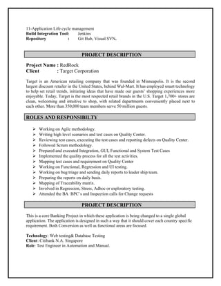11-Application Life cycle management
Build Integration Tool: Jenkins
Repository : Git Hub, Visual SVN.
PROJECT DESCRIPTION
Project Name : RedRock
Client : Target Corporation
Target is an American retailing company that was founded in Minneapolis. It is the second
largest discount retailer in the United States, behind Wal-Mart. It has employed smart technology
to help set retail trends, initiating ideas that have made our guests’ shopping experiences more
enjoyable. Today, Target is the most respected retail brands in the U.S. Target 1,700+ stores are
clean, welcoming and intuitive to shop, with related departments conveniently placed next to
each other. More than 350,000 team members serve 50 million guests.
ROLES AND RESPONSIBILTY
 Working on Agile methodology.
 Writing high level scenarios and test cases on Quality Center.
 Reviewing test cases, executing the test cases and reporting defects on Quality Center.
 Followed Scrum methodology.
 Prepared and executed Integration, GUI, Functional and System Test Cases
 Implemented the quality process for all the test activities.
 Mapping test cases and requirement on Quality Center
 Working on Functional, Regression and UI testing.
 Working on bug triage and sending daily reports to leader ship team.
 Preparing the reports on daily basis.
 Mapping of Traceability matrix.
 Involved in Regression, Stress, Adhoc or exploratory testing.
 Attended the BA BPC`s and Inspection calls for Change requests
PROJECT DESCRIPTION
This is a core Banking Project in which these application is being changed to a single global
application. The application is designed in such a way that it should cover each country specific
requirement. Both Conversion as well as functional areas are focused.
Technology: Web testing& Database Testing
Client: Citibank N.A. Singapore
Role: Test Engineer in Automation and Manual.
 