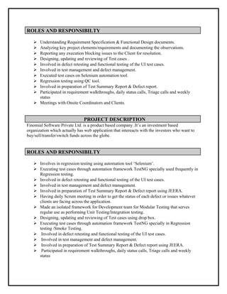 ROLES AND RESPONSIBILTY
 Understanding Requirement Specification & Functional Design documents.
 Analyzing key project elements/requirements and documenting the observations.
 Reporting any execution blocking issues to the Client for resolution.
 Designing, updating and reviewing of Test cases .
 Involved in defect retesting and functional testing of the UI test cases.
 Involved in test management and defect management.
 Executed test cases on Selenium automation tool.
 Regression testing using QC tool.
 Involved in preparation of Test Summary Report & Defect report.
 Participated in requirement walkthroughs, daily status calls, Triage calls and weekly
status
 Meetings with Onsite Coordinators and Clients.
PROJECT DESCRIPTION
Finomial Software Private Ltd. is a product based company .It’s an investment based
organization which actually has web application that intereacts with the investors who want to
buy/sell/transfer/switch funds across the globe.
ROLES AND RESPONSIBILTY
 Involves in regression testing using automation tool ‘Selenium’.
 Executing test cases through automation framework TestNG specially used frequently in
Regression testing.
 Involved in defect retesting and functional testing of the UI test cases.
 Involved in test management and defect management.
 Involved in preparation of Test Summary Report & Defect report using JEERA.
 Having daily Scrum meeting in order to get the status of each defect or issues whatever
clients are facing across the application.
 Made an isolated framework for Development team for Modular Testing that serves
regular use as performing Unit Testing/Integration testing.
 Designing, updating and reviewing of Test cases using drop box.
 Executing test cases through automation framework TestNG specially in Regression
testing /Smoke Testing.
 Involved in defect retesting and functional testing of the UI test cases.
 Involved in test management and defect management.
 Involved in preparation of Test Summary Report & Defect report using JEERA.
 Participated in requirement walkthroughs, daily status calls, Triage calls and weekly
status
 