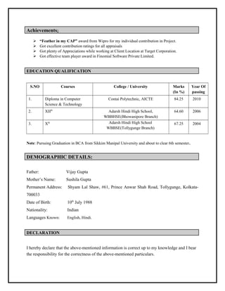 Achievements:
 “Feather in my CAP” award from Wipro for my individual contribution in Project.
 Got excellent contribution ratings for all appraisals
 Got plenty of Appreciations while working at Client Location at Target Corporation.
 Got effective team player award in Finomial Software Private Limited.
EDUCATION QUALIFICATION
S.NO Courses College / University Marks
(In %)
Year Of
passing
1. Diploma in Computer
Science & Technology
Contai Polytechnic, AICTE 84.25 2010
2. XIIth
Adarsh Hindi High School,
WBBHSE(Bhowanipore Branch)
64.60 2006
3. Xth Adarsh Hindi High School
WBBSE(Tollygunge Branch)
67.25 2004
Note: Pursuing Graduation in BCA from Sikkim Manipal University and about to clear 6th semester.
DEMOGRAPHIC DETAILS:
Father: Vijay Gupta
Mother’s Name: Sushila Gupta
Permanent Address: Shyam Lal Shaw, #61, Prince Anwar Shah Road, Tollygunge, Kolkata-
700033
Date of Birth: 10th
July 1988
Nationality: Indian
Languages Known: English, Hindi.
DECLARATION
I hereby declare that the above-mentioned information is correct up to my knowledge and I bear
the responsibility for the correctness of the above-mentioned particulars.
 