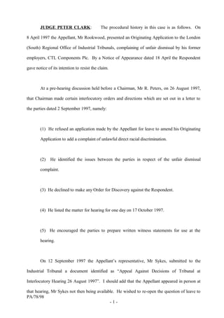 JUDGE PETER CLARK: The procedural history in this case is as follows. On
8 April 1997 the Appellant, Mr Rookwood, presented an Originating Application to the London
(South) Regional Office of Industrial Tribunals, complaining of unfair dismissal by his former
employers, CTL Components Plc. By a Notice of Appearance dated 18 April the Respondent
gave notice of its intention to resist the claim.
At a pre-hearing discussion held before a Chairman, Mr R. Peters, on 26 August 1997,
that Chairman made certain interlocutory orders and directions which are set out in a letter to
the parties dated 2 September 1997, namely:
(1) He refused an application made by the Appellant for leave to amend his Originating
Application to add a complaint of unlawful direct racial discrimination.
(2) He identified the issues between the parties in respect of the unfair dismissal
complaint.
(3) He declined to make any Order for Discovery against the Respondent.
(4) He listed the matter for hearing for one day on 17 October 1997.
(5) He encouraged the parties to prepare written witness statements for use at the
hearing.
On 12 September 1997 the Appellant’s representative, Mr Sykes, submitted to the
Industrial Tribunal a document identified as “Appeal Against Decisions of Tribunal at
Interlocutory Hearing 26 August 1997”. I should add that the Appellant appeared in person at
that hearing, Mr Sykes not then being available. He wished to re-open the question of leave to
PA/78/98
- 1 -
 
