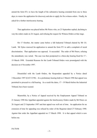 amend the form IT1; to have the length of the substantive hearing extended from one to three
days; to renew the application for discovery and also to apply for five witness orders. Finally, he
asked for a further interlocutory hearing.
That application was placed before Mr Peters who, on 23 September replied, declining to
vary the orders made on 26 August, and refusing the request for Witness Orders at that stage.
On 17 October, the matter came before a full Industrial Tribunal chaired by Mr I.S.
Lamb. Mr Sykes renewed his application to amend the form IT1 to add a complaint of racial
discrimination. That application was opposed. It succeeded. The order of Mr Peters, refusing
the amendment, was varied. The case was then postponed to a three-day hearing fixed for 17 -
19 March 1998. Extended Reasons for the Lamb Tribunal Orders were promulgated with the
decision on 6 November 1997.
Dissatisfied with the Lamb Orders, the Respondent appealed by a Notice dated
3 December 1997 (EAT/13/98). At a preliminary hearing held on 2 March 1998 that appeal was
permitted to proceed to a full hearing. As a result the dates, 17 - 19 March before the Industrial
Tribunal, have been vacated.
Meanwhile, by a Notice of Appeal received by the Employment Appeal Tribunal on
21 January 1998 this Appellant appealed against the Interlocutory Orders made by Mr Peters on
26 August and 23 September 1997 and that appeal was well out of time. An application for an
extension of time for appealing was refused by order of the Registrar dated 27 February 1998.
Against that order the Appellant appealed on 17 March 1998. It is that appeal which is now
before me.
PA/78/98
- 2 -
 