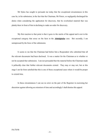 Mr Sykes has sought to persuade me today that the exceptional circumstances in this
case lie, in his submission, in the fact that the Chairman, Mr Peters, so negligently discharged his
duties when considering the application for discovery, that he overlooked material that was
plainly there in front of him in declining to make an order for discovery.
My first reaction to that point is that it goes to the merits of the appeal and is not in the
exceptional category that arose on the facts in the Abdelghafar case. But secondly, I am
unimpressed by the force of the submission.
It seems to me that the Chairman had before him a Respondent who submitted that all
the relevant documents had been disclosed. It was a matter for the Chairman as to whether or
not he accepted that submission. I am not persuaded that the material before the Chairman made
it pellucidly clear that further relevant documents existed. They may or may not, but at this
stage I am far from satisfied that this is one of those exceptional cases where it would be proper
to extend time.
In these circumstances I can see no error on the part of the Registrar in exercising her
discretion against allowing an extension of time and accordingly I shall dismiss this appeal.
PA/78/98
- 4 -
 