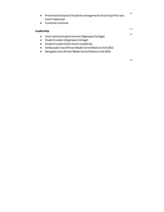  Presentedtoboardof studentsmanagementafinal reportforany
eventorganized
 Customerrelations
Leadership
 Internationalstudentmentor(AlgonquinCollege)
 StudentLeader(AlgonquinCollege)
 StudentLeader(SaintAustinAcademy)
 AmbassadorEastAfricanModel UnitedNationsFeb2012
 DelegatesEastAfricanModel UnitedNationsFeb2010
 