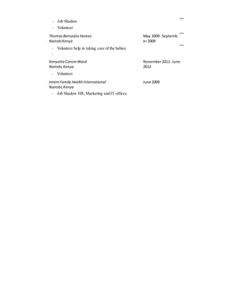  Job Shadow
 Volunteer
ThomasBernadosHomes
NairobiKenya
May 2009- Septemb
er 2009
 Volunteer help in taking care of the babies

Kenyatta CancerWard
Nairobi,Kenya
November2011- June
2012
 Volunteer
Intern Family HealthInternational
Nairobi,Kenya
June 2009
 Job Shadow HR, Marketing and IT offices
 