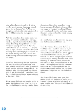 10
a curved top,because it needs to fit into a
circular tunnel running deep underground,
giving rise to the name“tube”.When one
occupies a profession like mine,details such as
this could become useful at any point.
At first it seems I am alone on the train.I am
sitting down,in the middle of the carriage,
watching my reflection in the darkness of the
tunnel.I stand up,though I know not why.
It winds its way up and down in the dark
for what seems like an eternity,and I have to
hold on tight.The train accelerates ahead,and
suddenly there is blinding light all around,and
the train is slowing down,the familiar two-
by-two thump of the wheels turning slower
and slower.
Eventually the train stops,the jolt backwards
sets me a little off balance.The doors slide
open,and the art deco brickwork glows in the
bright sunlight.The train is stopped now.The
doors are open.No-one gets on,and no-one
gets off.It is deathly silent.That’s when I hear
the sound of creaking hinges.A gate swinging
in the wind,I think.
The repetitive high-pitched beeping begins to
sound,it takes longer than usual.Then I hear
the sound of footsteps,hurried,coming down
the stairs,and then from around the corner
hurries a woman.Her hair is auburn and her
eyes are grey.I recognise her,though I know
not where from.But as she reaches the train,
the doors have closed and the train is moving
out of the station.
As I look back at her,she stares into my eyes,
as if she knows me,and I know her.
Then the train accelerates until the whole
world becomes a blur.I am forced to sit,but
as soon as I am stable again,the train slows
down,and comes to a halt.The station appears
not dissimilar from the last one,but more
familiar.The station is empty again,and there
is a thick liquid running down the walls.I hear
the swing of the ticket barrier,and hurried
feet down the steps.“Please stand clear of the
doors.”The beeping starts and she has turned
the corner,and is running towards me,and
suddenly I remember a name.She calls mine,
but I can no longer hear her.The doors have
closed.
But then,suddenly,they open again.She
doesn’t get on,but stands there,staring at me,
less than a metre away.Whiteness,a rush of
noise,beeping,then the four-beat rhythm,and
then nothing.
 