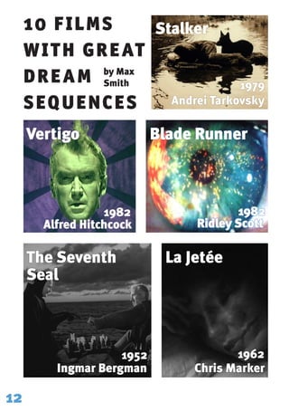 10 FILMS
WITH GREAT
DREAM
SEQUENCES
Stalker
Vertigo Blade Runner
The Seventh
Seal
La Jetée
12
by Max
Smith 1979
Andrei Tarkovsky
1982
Alfred Hitchcock
1982
Ridley Scott
1952
Ingmar Bergman
1962
Chris Marker
 