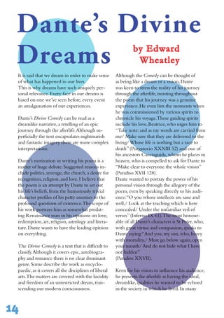 14
It is said that we dream in order to make sense
of what has happened in our lives.
This is why dreams have such uniquely per-
sonal relevance.Every face in our dreams is
based on one we’ve seen before,every event
an amalgamation of our experiences.
Dante’s Divine Comedy can be read as a
dreamlike narrative,a retelling of an epic
journey through the afterlife.Although su-
perficially the text encapsulates nightmarish
and fantastic imagery there are more complex
interpretations.
Dante’s motivation in writing his poem is a
matter of huge debate.Suggested reasons in-
clude politics,revenge,the church,a desire for
recognition,religion,and love.I believe that
the poem is an attempt by Dante to set out
his life’s beliefs,from the humorously trivial
character profiles of his petty enemies to the
profound questions of existence.The scope of
his work portrays him as somewhat predat-
ing Renaissance man in his opinions on love,
redemption,art,religion,astrology and litera-
ture.Dante wants to have the leading opinion
on everything.
The Divine Comedy is a text that is difficult to
classify.Although it covers epic,autobiogra-
phy and romance there is no clear dominant
genre.Some describe the work as encyclo-
paedic,as it covers all the disciplines of liberal
arts.The matters are covered with the lucidity
and freedom of an unrestricted dream,tran-
scending our modern consciousness.
Although the Comedy can be thought of
as being like a dream or a vision,Dante
was keen to stress the reality of his journey
through the afterlife,insisting throughout
the poem that his journey was a genuine
experience.He even lists the moments when
he was commissioned by various spirits to
chronicle his voyage.These guiding spirits
include his love,Beatrice,who urges him to
“Take note:and as my words are carried from
me/ Make sure that they are delivered to the
living/Whose life is nothing but a race to
death”(Purgatorio XXXIII 52) and one of
his ancestors Cacciaguida,whom he places in
heaven,who is compelled to ask for Dante to
“Make clear to everyone the whole vision”
(Paradiso XVII 128).
Dante wanted to portray the power of his
personal vision through the allegory of the
poem,even by speaking directly to his audi-
ence:“O you whose intellects are sane and
well,/ Look at the teaching which is here
concealed/ Under the unfamiliar veil of
verses”(Inferno IX 61).The most honour-
able of all Dante’s characters is St Peter,who,
with great virtue and compassion,speaks to
Dante saying“And you,my son,who,heavy
with mortality,/ Must go below again,open
your mouth/ And do not hide what I have
not hidden”
(Paradiso XXVII).
Keen for his vision to influence his audience,
he presents the afterlife as having the ideal,
dreamlike,qualities he wanted to be echoed
in the society in which he lived.In many
Dante’s Divine
Dreams by Edward
Wheatley
 