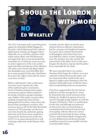 NO
The 2011 riots began with a peaceful protest
against the shooting of Mark Duggan by
the police which degenerated into violence,
opportunistic looting,and thuggery.These
despicable acts secured the attention of the
whole nation.Many who felt threatened
and angered by these events demanded the
immediate use of whatever means necessary
to ensure suppression of the riots and the
rapid and robust punishment of the offenders.
The police were issued with plastic bullets
but,thankfully,none were fired.Why then
do so many people feel that they should have
been given the right to deal with the rioters
even more severely?
Before exploring the wider ramifications
of a more severe response,the safety
of the method requires examination.
Used in Northern Ireland under similar
circumstances,plastic bullets resulted in
the deaths of fourteen people,including
nine children.If the police are given these
methods of suppression how do they
distinguish between those whom many felt
deserved the punishment,and those who
meant no harm at all? In the Ohio Kent State
massacre of 1970,passersby and observers
were shot dead by the authorities putting
down the revolt.Such events would have
increased the destructiveness of the riots
of 2011 to an unprecedented level as well
as leaving a dark stain on the history of the
nation.
Consider also the effects on already tense
relations between different communities
had the outcomes of a heightened response
been grave.Race relations deteriorated
in Birmingham when three Asian men
were killed by a black car drive during the
riots.The situation was only saved by the
intervention of the father of one of the men.
Imagine the disastrous response had the police
been responsible for the death.
We must remember that it was a police
shooting which began the violence in an area
with poor relations between the police and
the community.How would it have been
logical to suggest more shooting to solve the
situation? Irreparable harm would have been
done to relationships between communities.
It has been suggested that the riots had no
political or morale message but it cannot
be denied that they raised awareness of the
feelings of a disaffected segment of society
and even brought people together (as with the
‘heroine of Hackney’).This is no justification
for the riots,and although not expressed
in these terms,they occurred during an
extended period of almostVictorian levels
of inequality,with the effects of a ruined
economy felt most keenly by those rioting.
To have used brutal methods of suppression
on such disillusioned and alienated people
would have turned an unacceptable riot into
an irredeemable infamy.
Should the London R
with more
Ed Wheatley
16
 