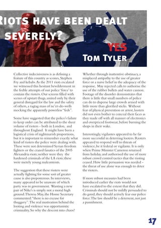 YES
Collective indecisiveness is as defining a
feature of this country as scones,Stephen
Fry and kebabs.As the 2011 riots escalated
we witnessed this hesitant bewilderment in
the feeble attempts of our police‘force’to
contain the rioters.Our screens filled with
scenes of upstart thugs,united only by their
general disregard for the law and the safety
of others,a ragtag mass of ne’er-do-wells
mocking the apparently powerless“feds”.
Some have suggested that the police’s failure
to keep order can be attributed to the sheer
volume of rioters - both in London, and
throughout England. It might have been a
logistical crisis of nightmarish proportions,
but it is important to remember exactly what
kind of rioters the police were dealing with.
These were not determined Syrian freedom
fighters or the crazed fanatics of the 2005
Alexandria riots;neither were they the
hardened criminals of the LA riots;these
were merely young malcontents.
The suggestion that these rioters were
actually fighting for some sort of greater
cause is also preposterous.In interviews,
many appeared to be unaware of which
party was in government. Wanting a new
pair of Nike’s is simply not a moral high
ground.Theresa May,the Home Secretary
commented:“there is no excuse for
thuggery”.The real motivation behind the
looting and violence was opportunistic
criminality.So why the descent into chaos?
Whether through inattentive obstinacy,a
misplaced antipathy to the use of greater
force or a naive belief in the adequacy of the
response, May rejected calls to authorise the
use of the rubber bullets and water cannon.
Footage of the disorder demonstrates that
there is little that small numbers of police
can do to disperse large crowds armed with
little more than glorified sticks. Without
fear of physical prevention or arrest,looters
did not even bother to conceal their faces as
they made off with all manner of electronics
and overpriced footwear,before burning the
shops in their wake.
Interestingly,vigilantes appeared to be far
more successful in deterring looters.Rioters
appeared to respond well to threats of
violence,be it federal or vigilante.It is only
when Prime Minister Cameron returned
from holiday,and authorised the use of more
robust crowd control tactics that the rioting
ceased.How little persuasion was needed -
the threat of use alone was enough to deter
the rioters.
If more robust measures had been
introduced earlier the riots would not
have escalated to the extent that they did.
Criminals should not be mildly persuaded to
do good,they should actively fear our police
force.The law should be a deterrent,not just
a punishment.
Tom Tyler
17
Riots have been dealt
e severely?
 