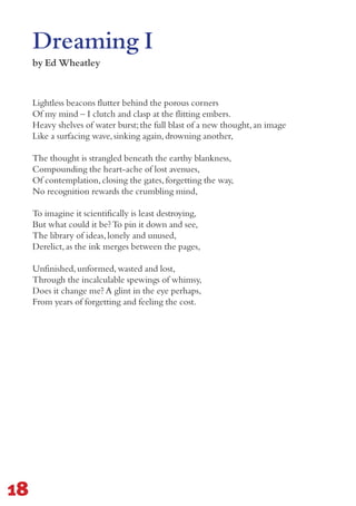 Lightless beacons flutter behind the porous corners
Of my mind – I clutch and clasp at the flitting embers.
Heavy shelves of water burst;the full blast of a new thought,an image
Like a surfacing wave,sinking again,drowning another,
The thought is strangled beneath the earthy blankness,
Compounding the heart-ache of lost avenues,
Of contemplation,closing the gates,forgetting the way,
No recognition rewards the crumbling mind,
To imagine it scientifically is least destroying,
But what could it be?To pin it down and see,
The library of ideas,lonely and unused,
Derelict,as the ink merges between the pages,
Unfinished,unformed,wasted and lost,
Through the incalculable spewings of whimsy,
Does it change me? A glint in the eye perhaps,
From years of forgetting and feeling the cost.
Dreaming I
by Ed Wheatley
18
 
