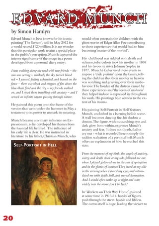 EDVARD MUNCH
Edvard Munch is best known for his iconic
painting‘The Scream’,sold in May 2012 for
a world record $120 million.It is no wonder
that this particular work retains a special place
in the public’s perception.Munch captured the
intense significance of the image in a poem
developed from a personal diary entry:
I was walking along the road with two friends – the
sun was setting – suddenly the sky turned blood
red – I paused, feeling exhausted, and leaned on the
fence – there was blood and tongues of fire above the
blue-black fjord and the city – my friends walked
on, and I stood there trembling with anxiety – and I
sensed an infinite scream passing through nature.
He painted this poem onto the frame of the
version that went under the hammer in May,a
testament to its power to unmask its meaning.
Munch became a primary influence on Ex-
pressionism,as he developed his themes from
the haunted life he lived. The influence of
his early life is clear.He was instructed in
literature by his father,Christian Munch,who
would often entertain the children with the
ghost stories of Edgar Allan Poe contributing
to those experiences that would lead to him
becoming‘master of the morbid’.
His childhood was riddled with death and
sickness;tuberculosis took his mother in 1868
and his favourite sister Johanne Sophie in
1877. Munch’s father used these events to
impose a‘dark pietism’upon the family,tell-
ing the children that their mother in heaven
was watching and grieving over their misbe-
haviour.The burden of the distress caused by
these experiences and‘the seeds of madness’
they helped induce is expressed in throughout
his work.His paintings bear witness to the ex-
tent of his trauma.
His painting‘Self-Portrait in Hell’features
Munch,unclothed in a burning hellish scene.
A wall becomes dancing fire,his shadow a
demon.The figure,with its searching eyes and
dark glow from within,expresses Munch’s
anxiety and fear. It does not thrash,flail or
cry out - what is recorded here is simply the
sudden realisation of a personal hell.Munch
offers an explanation of how he reached this
state:
From the moment of my birth, the angels of anxiety,
worry, and death stood at my side, followed me out
when I played, followed me in the sun of springtime
and in the glories of summer.They stood at my side
in the evening when I closed my eyes, and intimi-
dated me with death, hell, and eternal damnation.
And I would often wake up at night and stare
widely into the room:Am I in Hell?
In‘Workers onTheirWay Home’,painted
at some time in 1913-14,hordes of figures
push through the street,hostile and lifeless.
The canvas itself is huge,leading the viewer to
20
by Simon Hamlyn
Self-Portrait in Hell
 
