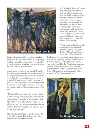 feel they have themselves become a worker,
trapped in the hustle and bustle of the poverty
stricken scene.The central figure is particular-
ly confrontational,a hollow eyed man lunging
into the viewer’s personal space.
Stepping out onto these alien roads,Munch
feared the common man and was estranged by
the great power and pain he saw in this crowd
of workers.The violent brushstrokes in the
bottom left hand corner invoke the sense of
panic as chaos takes over.The development of
this ability to express his feelings in his paint-
ings owed much to Munch’s acceptance of his
state.
“My fear of life is necessary to me, as is my illness.
Without anxiety and illness, I am a ship without a
rudder. My art is grounded in reflections over being
different from others. My sufferings are part of my-
self and my art.They are indistinguishable from me,
and their destruction would destroy my art. I want
to keep those sufferings.”
Munch’s changing state of mind is expressed
in his self portraits. The fresher earlier pieces
present a shadow of his character.
In‘The NightWanderer’,how-
ever,Munch has transformed
into one of the very figures
he fears,finally resembling the
labourer in the work above,
his hollow eyes and ragged
appearance symptomatic of
his despair,his stare that of
a stranger.The painting is a
conversation with himself,an
act of pure loneliness.Edvard
Munch’s life was riddled with
anxiety but his art seems to
have helped him express and
submit to his misery.
A final threat to his life’s work
emerged when Adolf Hitler
invaded Norway.The Nazis
declared Munch’s Art‘degen-
erate’and confiscated of all
his known works,though many found their
way back to Norway,having been hidden in
Munch’s house.As a final twist,his funeral
was orchestrated by the Nazis,suggesting that
Munch sympathised with Hitler.Munch’s
nightmare was endless as,fortunately,is his
legacy.His genius remains,as master of the
darkness of the human condition.
21
Workers on Their Way Home
The Night Wanderer
 