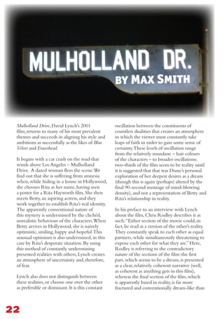 oscillation between the constituents of
countless dualities that creates an atmosphere
in which the viewer must constantly take
leaps of faith in order to gain some sense of
certainty.These levels of oscillation range
from the relatively mundane – hair colours
of the characters – to broader oscillations:
two-thirds of the film seem to be reality until
it is suggested that that was Diane’s personal
exploration of her deepest desires as a dream
(though this is again (perhaps) altered by the
final 90-second montage of mind-blowing
density),and not a representation of Betty and
Rita’s relationship in reality.
In his preface to an interview with Lynch
about the film,Chris Rodley describes it as
such:“Either section of the movie could,in
fact,be read as a version of the other’s reality.
They constantly speak to each other as equal
partners,while simultaneously threatening to
expose each other for what they are.”Here,
Rodley is referring to the contradictory
nature of the sections of the film:the first
part,which seems to be a dream,is presented
as a clear,relatively coherent narrative (well,
as coherent as anything gets in this film),
whereas the final section of the film,which
is apparently based in reality,is far more
fractured and conventionally dream-like than
Mulholland Drive,David Lynch’s 2001
film,returns to many of his most prevalent
themes and succeeds in aligning his style and
ambitions as successfully as the likes of Blue
Velvet and Eraserhead.
It begins with a car crash on the road that
winds above Los Angeles – Mulholland
Drive. A dazed woman flees the scene.We
find out that she is suffering from amnesia
when,while hiding in a house in Hollywood,
she chooses Rita as her name,having seen
a poster for a Rita Hayworth film.She then
meets Betty,an aspiring actress,and they
work together to establish Rita’s real identity.
The apparently conventional nature of
this mystery is undermined by the clichéd,
unrealistic behaviour of the characters.When
Betty arrives in Hollywood,she is naively
optimistic,smiling,happy and hopeful.This
unusual optimism is also undermined,in this
case by Rita’s desperate situation.By using
this method of constantly undermining
presented realities with others,Lynch creates
an atmosphere of uncertainty and,therefore,
of fear.
Lynch also does not distinguish between
these realities,or choose one over the other
as preferable or dominant.It is this constant
22
by Max Smith
 