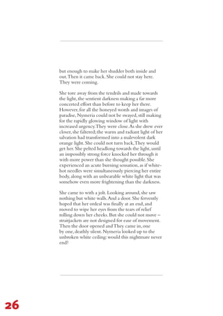 but enough to make her shudder both inside and
out.Then it came back.She could not stay here.
They were coming.
She tore away from the tendrils and made towards
the light,the sentient darkness making a far more
concerted effort than before to keep her there.
However,for all the honeyed words and images of
paradise,Nymeria could not be swayed,still making
for the rapidly glowing window of light with
increased urgency.They were close.As she drew ever
closer,she faltered;the warm and radiant light of her
salvation had transformed into a malevolent dark
orange light.She could not turn back,They would
get her.She pelted headlong towards the light,until
an impossibly strong force knocked her through it
with more power than she thought possible.She
experienced an acute burning sensation,as if white-
hot needles were simultaneously piercing her entire
body,along with an unbearable white light that was
somehow even more frightening than the darkness.
She came to with a jolt.Looking around,she saw
nothing but white walls.And a door.She fervently
hoped that her ordeal was finally at an end,and
moved to wipe her eyes from the tears of relief
rolling down her cheeks.But she could not move –
straitjackets are not designed for ease of movement.
Then the door opened andThey came in,one
by one,deathly silent.Nymeria looked up to the
unbroken white ceiling:would this nightmare never
end?
26
 