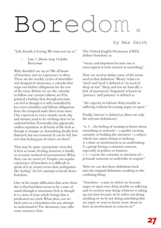 27
Boredom.
“Life,friends,is boring.We must not say so.”
-	 Line 1,Dream Song 14,John
Berryman
Why shouldn’t we say so?We all know
of boredom and we experience it often.
There are the weekly cycles of timetables
and designated classrooms,a calendar that
maps out further obligations for the rest
of the term.Before we see the calendar
to follow our current edition,we’ll be
granted a holiday that,though precious,
can feel as though it is still controlled by
less overt schedules and fallout-obligations
from the temporal nuke that’s term-time.
Our experiences every month,week,day
and minute,tend to be of things that we’ve
endured before.Eventually,this apparently
endless repetition at all levels of life feels as
though it changes us.Something,finally,feels
flattened,but not removed.It can be felt,but
isn’t that feeling just of what’s not there?
That may be quite a pessimistic view,but
it feels accurate.Feeling,however,is hardly
an accurate method of measurement.What,
then,can we resort to? Despite our regular
experience of boredom,it is difficult to
speak of it in clearer terms than ambiguities
like‘feeling’.So,let’s attempt to break down
boredom.
One of the major difficulties that arises from
this is that boredom seems to be a state of
mind (though it sometimes feels as though
it is a state of your whole being) that is
predicated on a lack.What,then,can we
latch onto as a foundation for any attempt
to understand it?The dictionary may offer
some assistance here. 	
The Oxford English Dictionary (OED)
defines‘boredom’as:
“weary and impatient because one is
unoccupied or lacks interest in something.”
Now we need to define some of the terms
used in that definition.‘Weary’relates to
‘tired’and‘tired’is defined as“in need of
sleep or rest.”Sleep and rest are basically a
lack of movement.‘Impatient’is based on
‘patience’and‘patience’is defined as:
“the capacity to tolerate delay,trouble or
suffering without becoming angry or upset.”
Finally,‘interest’is defined as (these are only
the relevant definitions):
“n.1.- the feeling of wanting to know about
something or someone – a quality exciting
curiosity or holding the attention – a subject
which one enjoys doing or studying.
4.a share or involvement in an undertaking
5.a group having a common concern,
especially in politics or business
v.1.– excite the curiosity or attention of –
persuade someone to undertake or acquire”
Now we can slot those definitions back
into the original definition,resulting in this
confusing thing:
“boredom – a state in which we become
angry or upset over delay,trouble or suffering
and/or need to stop doing whatever is taking
up our time because we’re either not doing
anything or we’re not doing something that
we enjoy or want to know more about or
have an involvement or concern in.”
by Max Smith
 