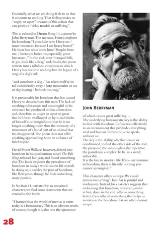 John Berryman
Essentially,what we are doing feels to us that
it amounts to nothing.That feeling makes us
“angry or upset”because of this action that
can produce“delay,trouble or suffering”.
This is echoed in Dream Song 14,a poem by
John Berryman.The narrator,Henry,explores
his boredom:“I conclude now I have no /
inner resources,because I am heavy bored.”
He then lists what bores him:“Peoples bore
me,/ literature bores me,especially great
literature...”In the end,even“tranquil hills,
& gin,look like a drag”and,finally,the poem
retreats into a nihilistic emptiness in which
Henry has become nothing but the legacy of a
wag of a dog’s tail:
“and somehow a dog / has taken itself & its
tail considerably away / into mountains or sea
or sky,leaving / behind:me,wag.”
It is presumably his boredom that has caused
Henry to descend into this state.The lack of
anything substantive and meaningful in his
existence has produced in him a boredom
and,therefore,an anger or upset so great
that he’s been swallowed up by it and thinks
of himself as so insignificant that he is no
longer anything more than the memory of a
movement of a banal part of an animal that
has disappeared.The poem does not offer
anything approaching hope or a chance of
brief respite.
David FosterWallace,however,delved into
boredom in his posthumous novel The Pale
King,released last year,and found something
else.The book explores the prevalence of
boredom in today’s world and in life overall.
In doing so,it tackles the pain of boredom,
like Berryman,though he finds something
more positive.
In Section 44,narrated by an unnamed
character,we find some statements that are
crucial to the book:
“I learned that the world of men as it exists
today is a bureaucracy.This is an obvious truth,
of course,though it is also one the ignorance
of which causes great suffering....
The underlying bureaucratic key is the ability
to deal with boredom.To function effectively
in an environment that precludes everything
vital and human.To breathe,so to speak,
without air.
The key is the ability,whether innate or
conditioned,to find the other side of the rote,
the picayune,the meaningless,the repetitive,
the pointlessly complex.To be,in a word,
unborable....
It is the key to modern life.If you are immune
to boredom,there is literally nothing you
cannot accomplish.”
This character offers us hope.We could
retreat into a“wag”,but that is painful and
inadequate.Instead,his character suggests that
embracing that boredom,however painful
at first,does,in the end,offer us something
better.Crucially,it’s something that helps us
to tolerate the boredom that we often cannot
escape.
28
 