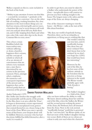 David Foster Wallace
Wallace expands on this in a note included at
the back of the book:
“Ability to pay attention.It turns out that bliss
– a second-by-second joy + gratitude at the
gift of being alive,conscious – lies on the other
side of crushing,crushing boredom.Pay close
attention to the most tedious things you can
find (tax returns,televised golf),and,in waves,
a boredom like you’ve never known will wash
over you and just about kill you.Ride these
out,and it’s like stepping from black and white
into color.Like water after days in the desert.
Constant bliss in every atom.”
This echoes certain
Buddhist beliefs:the
transcendent state,
without suffering
or desire,of perfect
happiness that is nirvana,
and the concept of
rebirth in which all
of us are streams of
consciousness that are
reborn every moment
into a state that is
determined by our
actions in the previous
moment.These,amongst
others,emphasise
the transience and
consequent importance
of the present and a
happiness that can be
derived,partly,from an
awareness of the present.
AndreiTarkovsky’s 1979
film Stalker also involves this struggle with
the unattainable and the purity of the present.
In the film,there is an area called the‘Zone’.
It began to demonstrate certain supernatural
powers after an unexplained event,powers
that centred themselves on a house lying at the
heart of the Zone.When you enter a specific
room of that house,your deepest desire will
be fulfilled.However,everyone who has had
that desire fulfilled has killed themselves after a
week.Is it worth it?
In order to get there,you must be taken by
a Stalker who understands the power of the
Zone – inexplicable forces will contrive to
prevent you from walking straight to the
house.The longest route is the safest,and the
traps of the Zone are always changing.
One of the characters wanting to visit the
house – theWriter – talks at the start of the
film about boredom:
“My dear,our world is hopelessly boring.
Therefore,there can be no telepathy,or
apparitions,or flying saucers,nothing like that.
The world is ruled by
cast-iron laws,and it’s
insufferably boring.
Alas,those laws are
never violated.They
don’t know how to be
violated.So we don’t
ever hope for a UFO,
that would have been
too interesting.”
However,by the
end of the film,he
has lost some of this
sardonic attitude to
the boredom that he
perceives as being
inherent in the world.
TheWriter would
probably agree with
“Life,friends,is
boring.”
The Stalker’s daughter
is a‘child of the Zone’
who was born without the ability to walk.
We know almost nothing about her until the
end of the film,when the Stalker,theWriter
and the second person seeking the power
of the Zone,the Professor,have all returned
from the Zone.Now in the real,normal,
“insufferably boring”world that is governed
by the“cast-iron laws”theWriter spoke of,we
find out more of the Stalker’s daughter during
two scenes.Both of them are in colour,yet
colour is only ever used when the characters
29
 