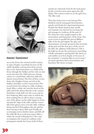 Andrei Tarkovsky
are in the Zone;the normal world is always
in sepia.Despite,or perhaps because of,the
child’s disability and rejection from society
due to her abnormal nature as a child of the
Zone (though the Stalker and his wife are also
social outcasts),the child’s presence brings
colour to a world that’s otherwise dull and
almost monochrome.The first of these scenes
shows the daughter being carried on the
Stalker’s shoulders as they return home.The
second shows her sitting at a table,reading a
book.After a while,she rests her head on the
table and looks almost directly at the camera.
Dandelion seeds drift over the scene and we
hear birdsong.After more time in which she
does nothing but sit still in silence,staring,
one of the glasses on the table begins to move
towards the edge of the table and the viewer.
All of the glasses move over the table,without
being touched.Throughout this,the girl has
been staring at them,dull-eyed.Finally,the
second glass moves further,faster,and falls off
the table.We hear it roll away,intact.After a
while,the sound of Beethoven’s Ode to Joy
accompanies the sound of a military train
passing just outside the house;both of these
sounds are extremely loud.As the train passes
by,the scene becomes quiet again,but still
shakes.The camera zooms in on the girl’s face.
The film ends.
This slow,long scene is not boring.This
disabled,outcast young girl demonstrates,
quietly and slowly,her supernatural powers.
Despite her bleak situation that would
not maintain our interest for too long,the
girl manages to vindicate all the pain of
the characters who sought respite in the
tremendous and fatal power of the Zone.The
scene seems to parallel the processWallace
talks of.As the girl topples the glass and
demonstrates an innate greatness that overrides
all the pain and the slow pace of the rest of
the film,the addition of Beethoven’s Ode to
Joy helps to elevate the moment to something
wholly redemptive and hopeful.She shows us
and enables us to feel,despite or because of
her situation,“a constant bliss in every atom,”
an innate greatness that is beyond pain and
boredom.She shows us hope.
30
 