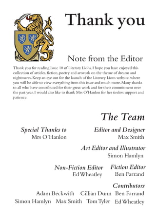 The Team
Contributors
Cillian Dunn
EdWheatley
Ben Farrand
TomTylerMax SmithSimon Hamlyn
Adam Beckwith
Fiction Editor
Ben Farrand
Non-Fiction Editor
EdWheatley
Art Editor and Illustrator
Simon Hamlyn
Editor and Designer
Max Smith
Thank you
Thank you for reading Issue 10 of Literary Lions.I hope you have enjoyed this
collection of articles,fiction,poetry and artwork on the theme of dreams and
nightmares.Keep an eye out for the launch of the Literary Lions website,where
you will be able to view everything from this issue and much more.Many thanks
to all who have contributed for their great work and for their commitment over
the past year.I would also like to thank Mrs O’Hanlon for her tireless support and
patience.
Note from the Editor
Special Thanks to
Mrs O’Hanlon
 