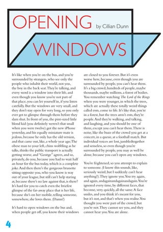 4
OPENING
WINDOWS
by Cillian Dunn
are closed to you forever.But it’s even
worse here,because,even though you are
surrounded by people,you can’t hear them.
It’s a big crowd,hundreds of people,maybe
thousands,maybe millions,a forest of bodies.
You remember watching The Lord of the Rings
when you were younger,in which the trees,
which are actually these totally weird things
called ents,come to life.It’s like that,you’re
in a forest,but the trees aren’t ents,they’re
people.And they’re walking,and talking,
and laughing,and you should be one of
them,except you can’t hear them.There is
noise,like the buzz of the crowd you get at a
concert,in a queue,at a football match.But
individual voices are lost,jumbledtogether
and senseless,so even though you’re
surrounded by people,you may as well be
alone,because you can’t open any windows.
You’re frightened,so you attempt to explain
to someone.(I know this sounds,like,
seriously weird,but I suddenly can’t hear
anything?).They ignore you.You try again,
and again,andagainandagainandagain.You’re
ignored every time,by different faces,that
become,very quickly,all the same.A face
smiles,and you think it’s meant for you,
but it’s not,and that’s when you realise.You
thought you were part of the crowd,but
you’re not.They cannot see you,and they
cannot hear you.You are alone.
It’s like when you’re on the bus,and you’re
surrounded by strangers,who see only the
people who inhabit their world,not you,
the boy in the back seat.They’re talking,and
every word is a window into their life,and
even though you know you’re not part of
that place,you can let yourself in,if you listen
carefully.But the windows are very small,and
they don’t stay open for very long,so you only
ever get to glimpse through them before they
slam shut.In front of you,the pint-sized little
blond kid (you definitely weren’t that small
when you were twelve) got the new iPhone
yesterday,and his equally miniature mate is
jealous,because he only has the old version,
and that came out,like,a whole year ago.The
obese man to your left,chins wobbling as he
talks,thinks the public transport is actually
getting worse,and“George”agrees,and so,
privately,do you,because you had to wait half
an hour for the bus today,which is a complete
joke.And then there’s the gorgeous brunette
sitting opposite you,who you know is way
out of your league,but still can’t help staring
at,because there’s no law against that,is there?
It’s hard for you to catch even the briefest
glimpse of the far-away place that is her life,
because she’s on her mobile,telling someone,
somewhere,she loves them.(Damn!)
It’s hard to open windows on the bus and,
when people get off,you know their windows
 