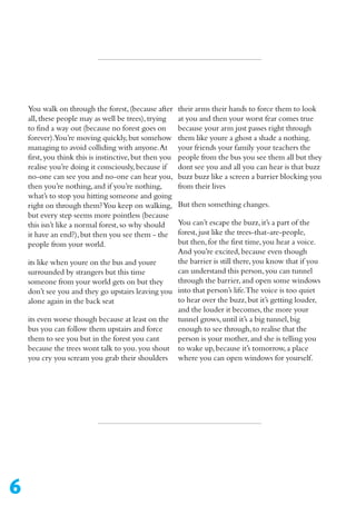 6
their arms their hands to force them to look
at you and then your worst fear comes true
because your arm just passes right through
them like youre a ghost a shade a nothing.
your friends your family your teachers the
people from the bus you see them all but they
dont see you and all you can hear is that buzz
buzz buzz like a screen a barrier blocking you
from their lives
But then something changes.
You can’t escape the buzz,it’s a part of the
forest,just like the trees-that-are-people,
but then,for the first time,you hear a voice.
And you’re excited,because even though
the barrier is still there,you know that if you
can understand this person,you can tunnel
through the barrier,and open some windows
into that person’s life.The voice is too quiet
to hear over the buzz,but it’s getting louder,
and the louder it becomes,the more your
tunnel grows,until it’s a big tunnel,big
enough to see through,to realise that the
person is your mother,and she is telling you
to wake up,because it’s tomorrow,a place
where you can open windows for yourself.
You walk on through the forest,(because after
all,these people may as well be trees),trying
to find a way out (because no forest goes on
forever).You’re moving quickly,but somehow
managing to avoid colliding with anyone.At
first,you think this is instinctive,but then you
realise you’re doing it consciously,because if
no-one can see you and no-one can hear you,
then you’re nothing,and if you’re nothing,
what’s to stop you hitting someone and going
right on through them?You keep on walking,
but every step seems more pointless (because
this isn’t like a normal forest,so why should
it have an end?),but then you see them - the
people from your world.
its like when youre on the bus and youre
surrounded by strangers but this time
someone from your world gets on but they
don’t see you and they go upstairs leaving you
alone again in the back seat
its even worse though because at least on the
bus you can follow them upstairs and force
them to see you but in the forest you cant
because the trees wont talk to you.you shout
you cry you scream you grab their shoulders
 