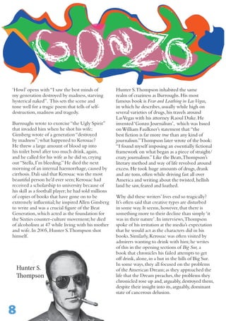 Hunter S.
Thompson
‘Howl’opens with“I saw the best minds of
my generation destroyed by madness,starving
hysterical naked”. This sets the scene and
tone well for a tragic poem that tells of self-
destruction,madness and tragedy.	
Burroughs wrote to exorcise“the Ugly Spirit”
that invaded him when he shot his wife;
Ginsberg wrote of a generation“destroyed
by madness”;what happened to Kerouac?
He threw a large amount of blood up into
his toilet bowl after too much drink,again,
and he called for his wife as he did so,crying
out“Stella,I’m bleeding.”He died the next
morning of an internal haemorrhage,caused by
cirrhosis.Dali said that Kerouac was the most
beautiful person he’d ever seen;Kerouac had
received a scholarship to university because of
his skill as a football player;he had sold millions
of copies of books that have gone on to be
extremely influential;he inspired Allen Ginsberg
to write and was a crucial figure of the Beat
Generation,which acted as the foundation for
the Sixties counter-culture movement;he died
of alcoholism at 47 while living with his mother
and wife.In 2005,Hunter S.Thompson shot
himself.
Hunter S.Thompson inhabited the same
realm of craziness as Burroughs.His most
famous book is Fear and Loathing in LasVegas,
in which he describes,usually while high on
several varieties of drugs,his travels around
LasVegas with his attorney Raoul Duke.He
invented‘Gonzo Journalism’, which was based
onWilliam Faulkner’s statement that:“the
best fiction is far more true than any kind of
journalism.”Thompson later wrote of the book:
“I found myself imposing an essentially fictional
framework on what began as a piece of straight/
crazy journalism.”Like the Beats,Thompson’s
literary method and way of life revolved around
excess.He took huge amounts of drugs,drank
and ate tons,often while driving fast all over
America and writing about the twisted,hellish
land he saw,feared and loathed.
Why did these writers’lives end so tragically?
It’s often said that creative types are disturbed
in some way.It seems,however,that there is
something more to their decline than simply‘it
was in their nature’.In interviews,Thompson
spoke of his irritation at the media’s expectation
that he would act as the characters did in his
books.Similarly,Kerouac was often visited by
admirers wanting to drink with him;he writes
of this in the opening sections of Big Sur, a
book that chronicles his failed attempts to get
off drink,alone,in a hut in the hills of Big Sur.
In some ways,they all focused on the problems
of the American Dream;as they approached the
life that the Dream preaches,the problems they
chronicled rose up and,arguably,destroyed them,
despite their insight into its,arguably,dominant
state of cancerous delusion.
8
 