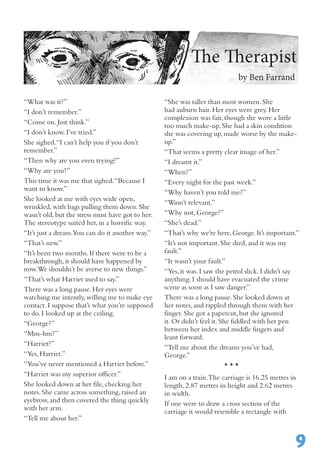 “What was it?”
“I don’t remember.”
“Come on.Just think.”
“I don’t know.I’ve tried.”
She sighed.“I can’t help you if you don’t
remember.”
“Then why are you even trying?”
“Why are you?”
This time it was me that sighed.“Because I
want to know.”
She looked at me with eyes wide open,
wrinkled,with bags pulling them down.She
wasn’t old,but the stress must have got to her.
The stereotype suited her,in a horrific way.
“It’s just a dream.You can do it another way.”
“That’s new.”
“It’s been two months.If there were to be a
breakthrough,it should have happened by
now.We shouldn’t be averse to new things.”
“That’s what Harriet used to say.”	
There was a long pause.Her eyes were
watching me intently,willing me to make eye
contact.I suppose that’s what you’re supposed
to do.I looked up at the ceiling.
“George?”
“Mm-hm?”
“Harriet?”
“Yes,Harriet.”
“You’ve never mentioned a Harriet before.”
“Harriet was my superior officer.”
She looked down at her file,checking her
notes.She came across something,raised an
eyebrow,and then covered the thing quickly
with her arm.
“Tell me about her.”
“She was taller than most women.She
had auburn hair.Her eyes were grey.Her
complexion was fair,though she wore a little
too much make-up.She had a skin condition
she was covering up,made worse by the make-
up.”
“That seems a pretty clear image of her.”
“I dreamt it.”
“When?”
“Every night for the past week.”
“Why haven’t you told me?”
“Wasn’t relevant.”
“Why not,George?”
“She’s dead.”
“That’s why we’re here,George.It’s important.”
“It’s not important.She died,and it was my
fault.”
“It wasn’t your fault.”
“Yes,it was.I saw the petrol slick.I didn’t say
anything.I should have evacuated the crime
scene as soon as I saw danger.”
There was a long pause.She looked down at
her notes,and rippled through them with her
finger.She got a papercut,but she ignored
it.Or didn’t feel it.She fiddled with her pen
between her index and middle fingers and
leant forward.
“Tell me about the dreams you’ve had,
George.”
* * *
I am on a train.The carriage is 16.25 metres in
length,2.87 metres in height and 2.62 metres
in width.
If one were to draw a cross section of the
carriage it would resemble a rectangle with
9
The Therapist
by Ben Farrand
 