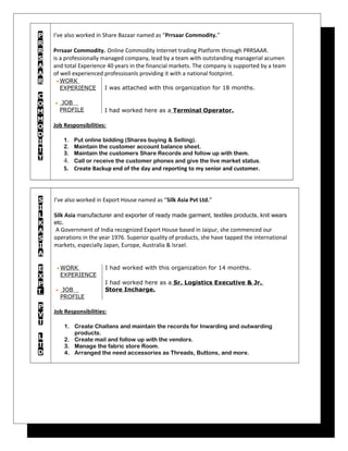 P
R
R
S
A
A
R
C
O
M
M
O
D
I
T
Y
I’ve also worked in Share Bazaar named as “Prrsaar Commodity.”
Prrsaar Commodity. Online Commodity Internet trading Platform through PRRSAAR.
is a professionally managed company, lead by a team with outstanding managerial acumen
and total Experience 40 years in the financial markets. The company is supported by a team
of well experienced professioanls providing it with a national footprint.
• WORK
EXPERIENCE
• JOB
PROFILE
I was attached with this organization for 18 months.
I had worked here as a Terminal Operator.
Job Responsibilities:
1. Put online bidding (Shares buying & Selling).
2. Maintain the customer account balance sheet.
3. Maintain the customers Share Records and follow up with them.
4. Call or receive the customer phones and give the live market status.
5. Create Backup end of the day and reporting to my senior and customer.
S
I
L
K
A
S
I
A
E
X
P
T
P
V
T
L
T
D
I’ve also worked in Export House named as “Silk Asia Pvt Ltd.”
Silk Asia manufacturer and exporter of ready made garment, textiles products, knit wears
etc.
A Government of India recognized Export House based in Jaipur, she commenced our
operations in the year 1976. Superior quality of products, she have tapped the international
markets, especially Japan, Europe, Australia & Israel.
• WORK
EXPERIENCE
• JOB
PROFILE
I had worked with this organization for 14 months.
I had worked here as a Sr. Logistics Executive & Jr.
Store Incharge.
Job Responsibilities:
1. Create Challans and maintain the records for Inwarding and outwarding
products.
2. Create mail and follow up with the vendors.
3. Manage the fabric store Room.
4. Arranged the need accessories as Threads, Buttons, and more.
 