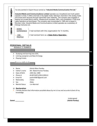 I
M
C
L
P
V
T
L
T
D
I’ve also worked in Export House named as “IndusInd Media Communication Pvt Ltd.”
IndusInd Media and Communications Limited operates as a broadband and multi system
operator in India. It offers channels in the digital mode; television channels in the analog mode;
and broad band services through hybrid fibre optic networks. The company also engages in
leasing out unused fibre to telcos, infrastructure providers, ISPs, and competitors. It has local
cable operators as franchisees. The company was incorporated in 1995 and is based in
Mumbai, India. IndusInd Media and Communications Limited operates as a subsidiary of
Hinduja Ventures Ltd..
• WORK
EXPERIENCE
• JOB
PROFILE
I had worked with this organization for 4 months.
I had worked here as a Data Entry Operator.
PERSONAL DETAILS
 Studying and learning new skills.
 Listning evergreen and New hit Songs.
 Playing Cricket.
 Name : Ashish Mani Pandey
 Father’s name : Mr. Rakesh Kumar Pandey
 Date of Birth : 20th Dec 1989
 Phone # : 8130710971/9911199513
 Email ID : pashish087@gmail.com
 Nationality : Indian
 Sex : Male
 Marital Status : Un-Married
 Declaration
 I hereby declare that information provided above by me is true and accurate to best of my
knowledge.
Undersigned
Dated: __________ (Ashish Pandey)
Personal DetailsPersonal Details
Hobbies & AbilitiesHobbies & Abilities
 