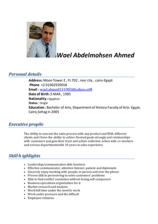 Wael Abdelmohsen Ahmed
Personal details
Address: Moon Tower 2 , Ft.702 , nasr city , cairo-Egypt
Phone +2 01002929018
Email : wael.ahmed531985@yahoo.coM
Date of Birth :5 MAR , 1985
Nationality : Egyptian
Status : Single
Education : Bachelor of Arts, Departmentof History Faculty of Arts- Egypt,
Cairo,Sohag in 2005
Executive propile
The ability to execute the sales process with any product and With different
clients and I have the ability to achive Desired goals strongly and relationships
with customers and gain their trust and achive collective action with co-workers
and various departmentswith 10 years in sales experience
Skill h ighlights
 Leadership/communication skils business
 Effective communicator, attentive listener, patient and diplomatic
 Sincerely enjoy working with people; in person and over the phone
 Proven skill in persevering to solve customers’ problems
 Able to find conflict resolution without losing self composure
 Business operations organization for it
 Market research and analysis
 Work full time under the need to work
 Work under pressure and the difficult
 Employee relations
 