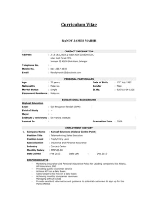 Curriculum Vitae
RANDY JAMES MARSH
CONTACT INFORMATION
Address : 2-13-13 A , Block 2 Indah Alam Condominium,
Jalan Jubli Perak 22/1,
Seksyen 22 40150 Shah Alam, Selangor
Telephone No. : -
Mobile No. : 011-2367 3938
Email : Randymarsh15@outlook.com
PERSONAL PARTICULARS
Age : 23 years Date of Birth : 15th
July 1992
Nationality : Malaysia Gender : Male
Marital Status : Single IC No. : 920715-04-5205
Permanent Residence : Malaysia
EDUCATIONAL BACKGROUND
Highest Education
Level : Sijil Pelajaran Rendah (SPM)
Field of Study : -
Major : -
Institute / University : St Francis Institute
Located In : Graduation Date : 2009
EMPLOYMENT HISTORY
1. Company Name : Kannal Solutions (Kelana Centre Point)
Position Title : Telemarketing Sales Executive
Position Level : Fresh/Entry Level
Specialization : Insurance and Personal Assurance
Industry : Contact Center
Monthly Salary : RM1500.00
Date Joined : Feb 2010 Date Left : Dec 2010
RESPONSIBILITIS :
- Marketing Insurance and Personal Assurance Policy for Leading companies like Allianz,
AM Assurance, ING
- Providing quality customer service
- Achieve KPI on a daily basis
- Sales target to be met on a daily basis
- Achieving monthly companies revenues
- Managing difficult cases
- Provide excellent information and guidance to potential customers to sign up for the
Plans offered
 