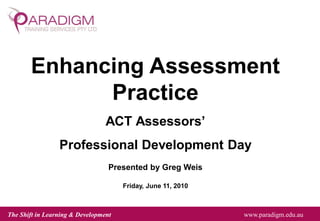 The Shift in Learning & Development www.paradigm.edu.au
Enhancing Assessment
Practice
ACT Assessors’
Professional Development Day
Presented by Greg Weis
Friday, June 11, 2010
 