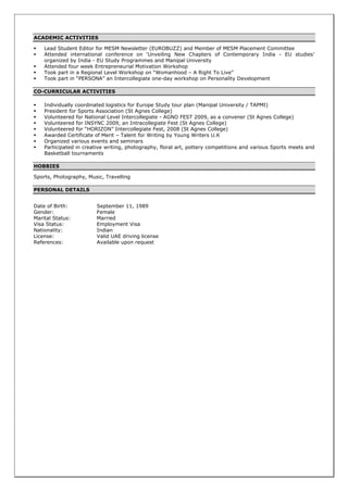ACADEMIC ACTIVITIES
 Lead Student Editor for MESM Newsletter (EUROBUZZ) and Member of MESM Placement Committee
 Attended international conference on ‘Unveiling New Chapters of Contemporary India - EU studies’
organized by India - EU Study Programmes and Manipal University
 Attended four week Entrepreneurial Motivation Workshop
 Took part in a Regional Level Workshop on “Womanhood – A Right To Live”
 Took part in “PERSONA” an Intercollegiate one-day workshop on Personality Development
CO-CURRICULAR ACTIVITIES
 Individually coordinated logistics for Europe Study tour plan (Manipal University / TAPMI)
 President for Sports Association (St Agnes College)
 Volunteered for National Level Intercollegiate - AGNO FEST 2009, as a convener (St Agnes College)
 Volunteered for INSYNC 2009, an Intracollegiate Fest (St Agnes College)
 Volunteered for “HORIZON” Intercollegiate Fest, 2008 (St Agnes College)
 Awarded Certificate of Merit – Talent for Writing by Young Writers U.K
 Organized various events and seminars
 Participated in creative writing, photography, floral art, pottery competitions and various Sports meets and
Basketball tournaments
HOBBIES
Sports, Photography, Music, Travelling
PERSONAL DETAILS
Date of Birth: September 11, 1989
Gender: Female
Marital Status: Married
Visa Status: Employment Visa
Nationality: Indian
License: Valid UAE driving license
References: Available upon request
 