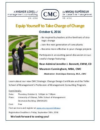 Event Details:
Date: Thursday, October 6, 5:00pm to 7:00pm
Place: University of Ottawa, Telfer School of Management
Desmarais Building (DMS4120)
Cost: Free
Find out more and register at www.cmc-ng.com/ottawa
Registration Deadline is Friday, September 30th, 2016
Equip YourselftoTakeChargeof Change
October6,2016
 Be inspired by leaders at the forefront of stra-
tegic change
 Join the next generation of consultants
 Become more effective in your change projects
Participate in an exciting panel discussion on suc-
cessful change featuring:
Rear-Admiral Jennifer J. Bennett, CMM, CD
Maureen Cunningham, MBA, CMC
Moderator: Dominique Dennery, M.A., CMC
We look forward to seeing you!
Learn about our new CMC Strategic Change Design Certificate and the Telfer
School of Management’s Profession of Management Consulting Program.
 