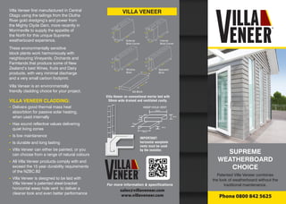 SUPREME
WEATHERBOARD
CHOICE
Patented Villa Veneer combines
the look of weatherboard without the
traditional maintenance.
Phone 0800 842 5625
VILLA VENEER
For more information & specifications
Villa Veneer first manufactured in Central
Otago using the tailings from the Clutha
River gold dredging’s and power from
the Mighty Clyde Dam, more recently in
Morrinsville to supply the appetite of
the North for this unique Supreme
weatherboard experience.
These environmentally sensitive
block plants work harmoniously with
neighbouring Vineyards, Orchards and
Farmlands that produce some of New
Zealand’s best Wines, fruits and Dairy
products, with very minimal discharge
and a very small carbon footprint.
Villa Veneer is an environmentally
friendly cladding choice for your project.
VILLA VENEER CLADDING:
- 	Delivers good thermal mass heat
	 absorbtion for passive solar heating,
	 when used internally
- 	Has sound reflective values delivering
	 quiet living zones
- 	Is low maintanence
- 	Is durable and long lasting
- 	Villa Veneer can either be painted, or you
	 can choose from a range of natural colours
- 	All Villa Veneer products comply with and
	 exceed the 15 year durability requirements
	 of the NZBC.B2
- 	Villa Veneer is designed to be laid with
	 Villa Veneer’s patented steel-bracket
	 horizontal weep hole vent to deliver a
	 cleaner look and even better performance
IMPORTANT:
horizontal weephole
vents must be used
by the installer.
Villa Veneer on conventional mortar bed with
50mm wide drained and ventilated cavity.
WEEP HOLE VENT
140mm
70mm
85mm
280mm
140mm
85mm
85mm
280mm
140mm
85mm
70mm
390mm
140mm
85mm
70mm
390mm
External
Brick Corner
Standard
Brick
Internal
Brick Corner
Window
Brick
390mm
60mm
190mm
Sill Brick
sales@villaveneer.com
www.villaveneer.com
 