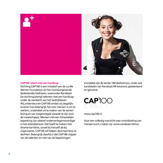 6
CAP100: talent met een handicap
Stichting CAP100 is een initiatief van de Lucille
Werner Foundation en tien toonaangevende
Nederlandse bedrijven, waaronder Randstad.
De stichting brengt talenten met een handicap
onder de aandacht van het bedrijfsleven.
Wij ondersteunen CAP100 omdat wij dagelijks
ervaren hoe belangrijk het voor mensen is om te
werken, onderdeel uit te maken van de samen­
leving en van toegevoegde waarde te zijn voor
de maatschappij. Mensen met een lichamelijke
beperking zijn relatief ondervertegenwoordigd
in het arbeidsproces. Dat heeft te maken met
diverse barrières, zowel bij henzelf als bij
organisaties. CAP100 wil helpen deze barrières te
slechten. Belangrijk daarbij is dat CAP100 uitgaat
van de talenten en niet van de beperkingen.
Inmiddels zijn de eerste 100 deelnemers, onder wie
kandidaten van Randstad HR Solutions, geselecteerd
en getraind.
www.cap100.nl
Voor een volledig overzicht over ontwikkeling van
mensen kunt u kijken op: www.randstad.nl/mvo
 