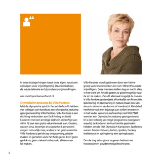 8
In onze etalage hingen naast onze eigen vacatures
oproepen voor vrijwilligers bij Staatsbosbeheer,
de lokale televisie en bijzondere zorginstellingen.
ww.matchpointamersfoort.nl
Olympische zeskamp bij Villa Pardoes
Met de olympische spirit in het achterhoofd hebben
vier collega’s van Randstad een olympische zeskamp
georganiseerd bij Villa Pardoes. Villa Pardoes is een
stichting verbonden aan De Efteling en biedt
kinderen met een ernstige ziekte in de leeftijd van
4 t/m 12 jaar een gratis vakantieweek aan. Ouders,
opa en oma, broertjes en zusjes (tot 6 personen)
mogen natuurlijk mee, anders is het geen vakantie.
Villa Pardoes is gericht op ontspanning, plezier
maken en genieten voor het hele gezin. Even geen
gedokter, geen ziekenhuisbezoek, alleen maar
lol maken.
Villa Pardoes wordt gedreven door een kleine
groep vaste medewerkers en ruim 100 enthousiaste
vrijwilligers. Deze mensen stellen dag en nacht alles
in het werk om het de gasten zo goed mogelijk naar
de zin te maken. Om dit allemaal mogelijk te maken
isVillaPardoesgrotendeelsafhankelijkvanfinanciële
sponsoring en sponsoring in natura maar ook van
steun in de vorm van kennis of mankracht. Randstad
heeft hier ook een bijdrage aan willen leveren en
in het kader van onze partnership met NOC*NSF
werd er een Olympische zeskamp georganiseerd.
Er is een volledig verzorgd programma neergezet
waarbij de kinderen en hun familie gestreden
hebben om de titel Olympisch Kampioen. Spelletjes
waren: hindernisbaan, darten, sjoelen, hockey,
skelterrace en springen op een springkussen.
Om de dag extra glans te geven hebben we
hockeyster en gouden medaillewinnares
 