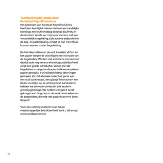 10
Teambuilding bij Amsta door
Randstad Payroll Solutions
Het salesteam van Randstad Payroll Solutions
heeft een twintigtal mensen met een verstandelijke
handicap een leuke middag bezorgd bij Amsta in
Amsterdam. Amsta verzorgt voor mensen met een
verstandelijke beperking zoals autisme en borderline
de dag- en nachtopvang, omdat ze niet meer thuis
kunnen wonen zonder begeleiding.
Na het klaarzetten van de verf, kwasten, stiften en
het papier kregen de vrijwilligers een instructie van
de begeleiders. Werken met autistische mensen met
daarbij vaak nog een extra handicap zoals doofheid
vergt een goede introductie. Samen met de
begeleidersendegehandicaptenhebbenwecadeau­
papier gemaakt, T-shirts beschilderd, tekeningen
gemaakt, etc. Dit allemaal onder het genot van
een stuk banketstaaf, een glaasje limonade en een
lekker muziekje op de achter­grond. Aansluitend
hebben we de woonruimtes en drie keukens
grondig gereinigd. We hebben een goed beeld
gekregen van de groep en de werkzaamheden van
de begeleiders, die met veel passie hun werk doen.
Respect!
Voor een volledig overzicht over lokale
maatschappelijke betrokkenheid kunt u kijken op:
www.randstad.nl/mvo
 
