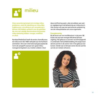 11
milieu
Onze samenleving kampt met ernstige milieu-
problemen, zoals de uitputting van natuurlijke
hulpbronnen, vervuiling en een verandering in
klimaat. Wij hebben aandacht voor de gebieden
die voor een zakelijk dienstverlener de grootste
milieu-belasting hebben: energie, mobiliteit
en afval.
Randstad Nederland heeft als eerste uitzendbureau
de milieunorm ISO 14001 behaald voor de facilitaire
activiteiten. Dit is een internationaal geaccepteerde
norm die aangeeft waaraan een goed milieu­
manage­mentsysteem zou moeten voldoen. Door
deze certificering weet u dat wij voldoen aan wet-
en regelgeving en de beheersing van milieurisico’s.
Ook streven wij naar een permanente verbetering
van de milieuprestaties van onze organisatie.
Energiezuinig
Bij de bouw van ons hoofdkantoor in de jaren ’80
kozen we voor een energie-efficiënte klimaat­
regeling. Het gebouw is voorzien van klimaatgevels
incombinatiemetluchtbehandeling.Ditzorgtervoor
dat de warmte in de zomer niet in het gebouw kan
komen. Verder zijn er klimaat-ramen die de warmte
van de zon meteen afvoeren.
 