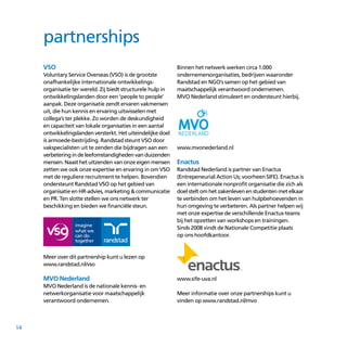 14
VSO
Voluntary Service Overseas (VSO) is de grootste
onafhankelijke internationale ontwikkelings­
organisatie ter wereld. Zij biedt structurele hulp in
ontwikkelingslanden door een ‘people to people’
aanpak. Deze organisatie zendt ervaren vakmensen
uit, die hun kennis en ervaring uitwisselen met
collega’s ter plekke. Zo worden de deskundigheid
en capaciteit van lokale organisaties in een aantal
ontwikkelingslanden versterkt. Het uiteindelijke doel
is armoede-bestrijding. Randstad steunt VSO door
vakspecialisten uit te zenden die bijdragen aan een
verbeteringindeleefomstandighedenvanduizenden
mensen. Naast het uitzenden van onze eigen mensen
zetten we ook onze expertise en ervaring in om VSO
met de reguliere recruitment te helpen. Bovendien
ondersteunt Randstad VSO op het gebied van
organisatie en HR-advies, marketing  communicatie
en PR. Ten slotte stellen we ons netwerk ter
beschikking en bieden we financiële steun.
Meer over dit partnership kunt u lezen op
www.randstad.nl/vso
MVO Nederland
MVO Nederland is de nationale kennis- en
netwerkorganisatie voor maatschappelijk
verantwoord ondernemen.
Binnen het netwerk werken circa 1.000
ondernemers­organisaties, bedrijven waaronder
Randstad en NGO’s samen op het gebied van
maatschappelijk verantwoord ondernemen.
MVO Nederland stimuleert en ondersteunt hierbij.
www.mvonederland.nl
Enactus
Randstad Nederland is partner van Enactus
(Entrepeneurial Action Us; voorheen SIFE). Enactus is
een internationale nonprofit organisatie die zich als
doel stelt om het zakenleven en studenten met elkaar
te verbinden om het leven van hulp­behoevenden in
hun omgeving te verbeteren. Als partner helpen wij
met onze expertise de verschillende Enactus-teams
bij het opzetten van workshops en trainingen.
Sinds 2008 vindt de Nationale Competitie plaats
op ons hoofdkantoor.
www.sife-uva.nl
Meer informatie over onze partnerships kunt u
vinden op www.randstad.nl/mvo
partnerships
 