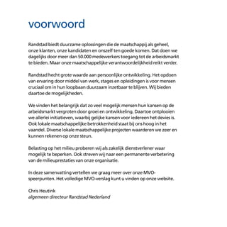 Randstad biedt duurzame oplossingen die de maatschappij als geheel,
onze klanten, onze kandidaten en onszelf ten goede komen. Dat doen we
dagelijks door meer dan 50.000 medewerkers toegang tot de arbeidsmarkt
te bieden. Maar onze maatschappelijke verantwoordelijkheid reikt verder.
Randstad hecht grote waarde aan persoonlijke ontwikkeling. Het opdoen
van ervaring door middel van werk, stages en opleidingen is voor mensen
cruciaal om in hun loopbaan duurzaam inzetbaar te blijven. Wij bieden
daartoe de mogelijkheden.
We vinden het belangrijk dat zo veel mogelijk mensen hun kansen op de
arbeidsmarkt vergroten door groei en ontwikkeling. Daartoe ontplooien
we allerlei initiatieven, waarbij gelijke kansen voor iedereen het devies is.
Ook lokale maatschappelijke betrokkenheid staat bij ons hoog in het
vaandel. Diverse lokale maatschappelijke projecten waarderen we zeer en
kunnen rekenen op onze steun.
Belasting op het milieu proberen wij als zakelijk dienstverlener waar
mogelijk te beperken. Ook streven wij naar een permanente verbetering
van de milieuprestaties van onze organisatie.
In deze samenvatting vertellen we graag meer over onze MVO-
speerpunten. Het volledige MVO-verslag kunt u vinden op onze website.
Chris Heutink
algemeen directeur Randstad Nederland
voorwoord
 