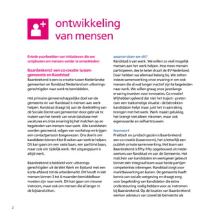 2
Enkele voorbeelden van initiatieven die we
ontplooien om mensen verder te ontwikkelen:
Baanbrekend: een co-creatie tussen
gemeente en Randstad
Baanbrekend is een co-creatie tussen Nederlandse
gemeenten en Randstad Nederland om uitkerings­
gerechtigden naar werk te bemiddelen.
Het primaire gemeenschappelijke doel van de
gemeente en van Randstad is mensen aan werk
helpen. Randstad draagt bij aan de doelstelling van
de Sociale Dienst van gemeenten door gebruik te
maken van het bereik van onze database met
vacatures en onze ervaring bij het matchen op en
begeleiden van mensen naar werk. Alle kandidaten
worden gescreend, volgen een workshop en krijgen
een contactpersoon toegewezen. Ons doel is om
kandidatenbinnen4tot8wekenaanwerktehelpen.
Dit kan gaan om een vaste baan, een parttime baan,
maar ook om tijdelijk werk. Het uitgangspunt is
altijd werk.
Baanbrekend is bedoeld voor uitkerings­
gerechtigden uit de Wet Werk en Bijstand met een
korte afstand tot de arbeidsmarkt. Dit houdt in dat
mensen binnen 3 tot 6 maanden bemiddelbaar
moeten zijn naar werk. Dit kan gaan om nieuwe
instroom, maar ook om mensen die al langer in
de bijstand zitten.
waarom doen we dit?
Randstad is van werk. We willen zo veel mogelijk
mensen aan het werk helpen. Hoe meer mensen
participeren, des te beter draait de BV Nederland.
Daar hebben we allemaal belang bij. We zetten
indeze samenwerking onze ervaring in om ook
mensen die al wat langer inactief zijn te begeleiden
naar werk. We willen graag onze jarenlange
ervaring inzetten voor innovaties. Co-creatie!
Wijhebben geleerd dat niet het traject - praten
over een toekomstige situatie - de betrokken
kandidaten helpt maar juist het in aanraking
brengen met het werk. Werk maakt gelukkig,
het brengt niet alleen inkomen, maar ook
eigenwaarde en zelfvertrouwen.
teamwork
Praktisch en juridisch gezien is Baanbrekend
een co-­creatie (tussenvorm), het is letterlijk een
publiek-private samenwerking. Het team van
Baanbrekend is fifty-fifty opgebouwd uit mede­
werkers van Randstad en van de Gemeente. Het
matchen van kandidaten en werkgever gebeurt
binnen één integraal team waar beide partijen
competenties inbrengen. Randstad zorgt voor
marktbewerking en banen. De gemeente heeft
kennis van sociale wetgeving en draagt zorg
voor begeleiding van kandidaten die extra
ondersteuning nodig hebben voor ze instromen
bij Baanbrekend. Op de locaties van Baanbrekend
werken adviseurs van zowel de Gemeente als
ontwikkeling
van mensen
 