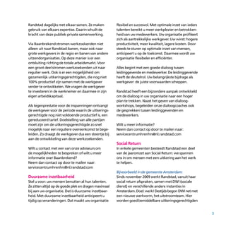 3
Randstad dagelijks met elkaar samen. Ze maken
gebruik van elkaars expertise. Daarin schuilt de
kracht van deze publiek-private samenwerking.
Via Baanbrekend stromen werkzoekenden niet
alleen uit naar Randstad-banen, maar ook naar
grote werkgevers in de regio en banen van andere
uitzendorganisaties. Op deze manier is er een
ontsluiting richting de totale arbeidsmarkt. Voor
een groot deel stromen werkzoekenden uit naar
regulier werk. Ook is er een mogelijkheid om
gezamenlijk uitkeringsgerechtigden, die nog niet
100% productief zijn samen met de werkgever
verder te ontwikkelen. We vragen de werkgever
te investeren in de werknemer en daarmee in zijn
eigen arbeidskapitaal.
Als tegenprestatie voor de inspanningen ontvangt
de werkgever voor de periode waarin de uitkerings­
gerechtigde nog niet voldoende productief is, een
gereduceerd tarief. Doelstelling van alle partijen
moet zijn om de uitkerings­gerechtigde zo snel
moge­lijk naar een reguliere overeenkomst te bege­
leiden. Zo draagt de werkgever dus een steentje bij
aan de ontwikkeling van deze werkzoekenden.
Wilt u contact met een van onze adviseurs om
de mogelijkheden te bespreken of wilt u meer
informatie over Baanbrekend?
Neem dan contact op door te mailen naar:
servicecentrumhrenhrs@nl.randstad.com
Duurzame inzetbaarheid
Stel u voor: uw mensen benutten al hun talenten.
Zezittenaltijdopdegoedeplekendragenmaximaal
bij aan uw organisatie. Dat is duurzame inzetbaar­
heid. Met duurzame inzetbaarheid anticipeert u
tijdig op veranderingen. Dat maakt uw organisatie
flexibel en succesvol. Met optimale inzet van ieders
talenten bereikt u meer werkplezier en betrokken­
heid van uw medewerkers. Uw organisatie profileert
zich als aantrekkelijke werkgever. Uw winst: hogere
productiviteit, meer kwaliteit, lagere kosten. Door
steeds te sturen op optimale inzet van mensen,
anticipeert u op de toekomst. Daarmee wordt uw
organisatie flexibeler en efficiënter.
Alles begint met een goede dialoog tussen
leidinggevende en medewerker. De leiding­gevende
heeft de sleutelrol. Uw belangrijkste bijdrage als
werkgever: de juiste voorwaarden scheppen.
Randstad heeft een bijzondere aanpak ontwikkeld
om de dialoog in uw organisatie naar een hoger
plan te trekken. Naast het geven van dialoog­
works­hops, begeleiden onze dialoogcoaches ook
de gesprekken tussen leidinggevenden en
medewerkers.
Wilt u meer informatie?
Neem dan contact op door te mailen naar:
servicecentrumhrenhrs@nl.randstad.com
Social Return
In enkele gemeenten besteedt Randstad een deel
van de jaaromzet aan Social Return: we spannen
ons in om mensen met een uitkering aan het werk
te helpen.
Bijvoorbeeld in de gemeente Amsterdam:
Sinds november 2009 werkt Randstad, vanuit haar
social return afspraken, samen met DWI (sociale
dienst) en verschillende andere instanties in
Amsterdam. Doel: werk! Destijds begon DWI net met
een nieuwe werkvorm, het uitstroomteam. Hier
worden goed bemiddelbare uitkerings­gerechtigden
 
