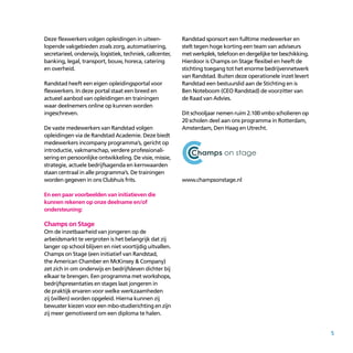 5
Deze flexwerkers volgen opleidingen in uiteen­
lopende vakgebieden zoals zorg, automatisering,
secretarieel, onderwijs, logistiek, techniek, callcenter,
banking, legal, transport, bouw, horeca, catering
en overheid.
Randstad heeft een eigen opleidingsportal voor
flexwerkers. In deze portal staat een breed en
actueel aanbod van opleidingen en trainingen
waar deelnemers online op kunnen worden
ingeschreven.
De vaste medewerkers van Randstad volgen
opleidingen via de Randstad Academie. Deze biedt
medewerkers incompany programma’s, gericht op
introductie, vakmanschap, verdere professionali­
sering en persoonlijke ontwikkeling. De visie, missie,
strategie, actuele bedrijfsagenda en kernwaarden
staan centraal in alle programma’s. De trainingen
worden gegeven in ons Clubhuis frits.
En een paar voorbeelden van initiatieven die
kunnen rekenen op onze deelname en/of
ondersteuning:
Champs on Stage
Om de inzetbaarheid van jongeren op de
arbeidsmarkt te vergroten is het belangrijk dat zij
langer op school blijven en niet voortijdig uitvallen.
Champs on Stage (een initiatief van Randstad,
the American Chamber en McKinsey & Company)
zet zich in om onderwijs en bedrijfsleven dichter bij
elkaar te brengen. Een programma met workshops,
bedrijfspresentaties en stages laat jongeren in
de praktijk ervaren voor welke werkzaamheden
zij (willen) worden opgeleid. Hierna kunnen zij
bewuster kiezen voor een mbo-studierichting en zijn
zij meer gemotiveerd om een diploma te halen.
Randstad sponsort een fulltime medewerker en
stelt tegen hoge korting een team van adviseurs
metwerkplek,telefoonendergelijketerbeschikking.
Hierdoor is Champs on Stage flexibel en heeft de
stichting toegang tot het enorme bedrijvennetwerk
van Randstad. Buiten deze operationele inzet levert
Randstad een bestuurslid aan de Stichting en is
Ben Noteboom (CEO Randstad) de voorzitter van
de Raad van Advies.
Dit schooljaar nemen ruim 2.100 vmbo scholieren op
20 scholen deel aan ons programma in Rotterdam,
Amsterdam, Den Haag en Utrecht.
www.champsonstage.nl
 