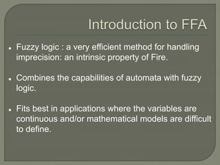  Fuzzy logic : a very efficient method for handling
imprecision: an intrinsic property of Fire.
 Combines the capabilities of automata with fuzzy
logic.
 Fits best in applications where the variables are
continuous and/or mathematical models are difficult
to define.
 