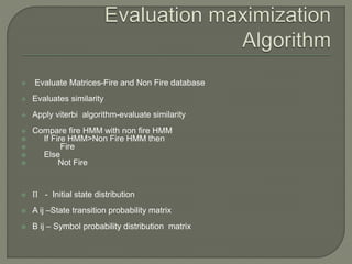  Evaluate Matrices-Fire and Non Fire database
 Evaluates similarity
 Apply viterbi algorithm-evaluate similarity
 Compare fire HMM with non fire HMM
 If Fire HMM>Non Fire HMM then
 Fire
 Else
 Not Fire
 Π - Initial state distribution
 A ij –State transition probability matrix
 B ij – Symbol probability distribution matrix
 