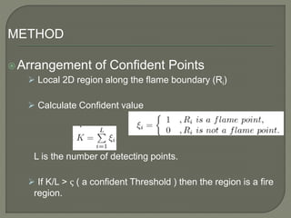 METHOD
Arrangement of Confident Points
 Local 2D region along the flame boundary (Ri)
 Calculate Confident value
L is the number of detecting points.
 If K/L > ς ( a confident Threshold ) then the region is a fire
region.
 
