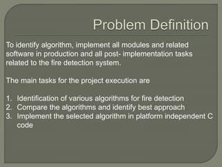 To identify algorithm, implement all modules and related
software in production and all post- implementation tasks
related to the fire detection system.
The main tasks for the project execution are
1. Identification of various algorithms for fire detection
2. Compare the algorithms and identify best approach
3. Implement the selected algorithm in platform independent C
code
 