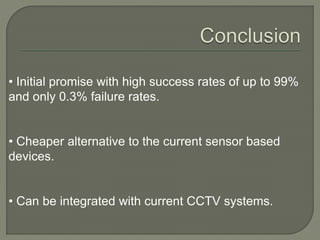 • Initial promise with high success rates of up to 99%
and only 0.3% failure rates.
• Cheaper alternative to the current sensor based
devices.
• Can be integrated with current CCTV systems.
 