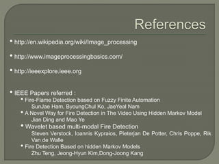 • http://en.wikipedia.org/wiki/Image_processing
• http://www.imageprocessingbasics.com/
• http://ieeexplore.ieee.org
• IEEE Papers referred :
• Fire-Flame Detection based on Fuzzy Finite Automation
SunJae Ham, ByoungChul Ko, JaeYeal Nam
• A Novel Way for Fire Detection in The Video Using Hidden Markov Model
Jian Ding and Mao Ye
• Wavelet based multi-modal Fire Detection
Steven Verstock, Ioannis Kypraios, Pieterjan De Potter, Chris Poppe, Rik
Van de Walle
• Fire Detection Based on hidden Markov Models
Zhu Teng, Jeong-Hyun Kim,Dong-Joong Kang
 